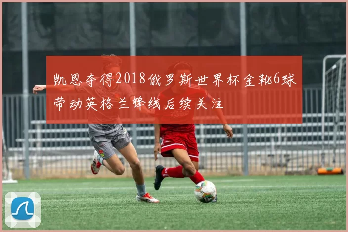 凯恩夺得2018俄罗斯世界杯金靴6球带动英格兰锋线后续关注