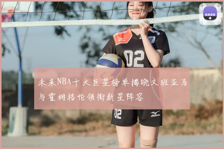 未来NBA十大巨星榜单揭晓文班亚马与霍姆格伦领衔新星阵容