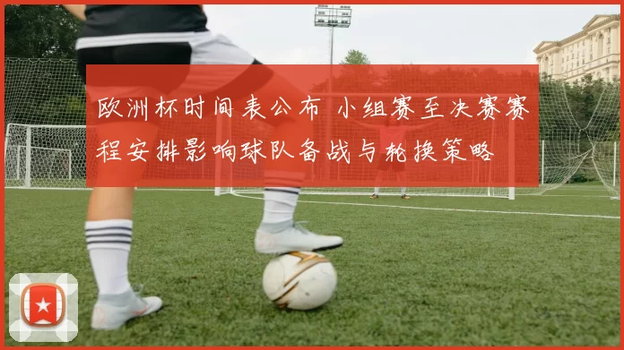 欧洲杯时间表公布 小组赛至决赛赛程安排影响球队备战与轮换策略