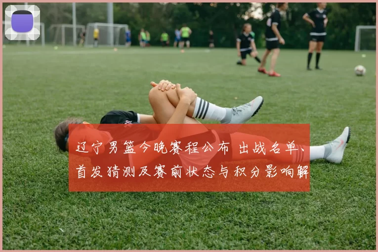 辽宁男篮今晚赛程公布 出战名单、首发猜测及赛前状态与积分影响解析