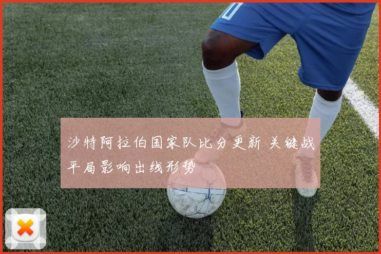 沙特阿拉伯国家队比分更新 关键战平局影响出线形势