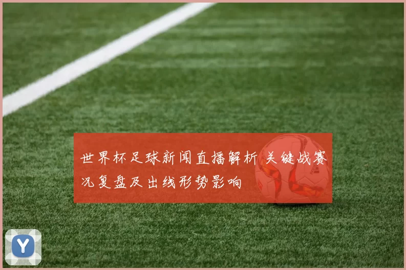 世界杯足球新闻直播解析 关键战赛况复盘及出线形势影响