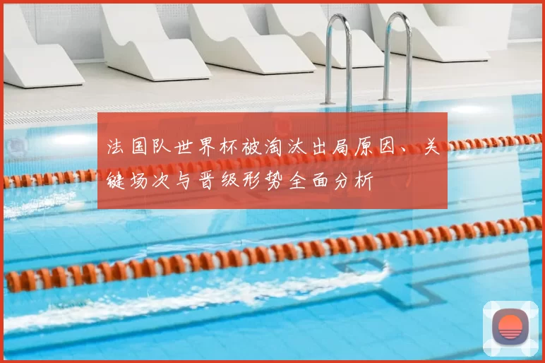 法国队世界杯被淘汰出局原因、关键场次与晋级形势全面分析