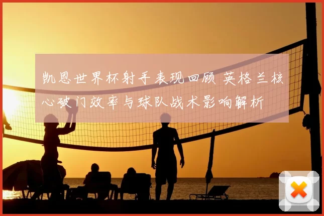 凯恩世界杯射手表现回顾 英格兰核心破门效率与球队战术影响解析