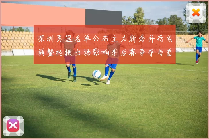 深圳男篮名单公布主力新秀并存或调整轮换出场影响季后赛争夺与首发配置