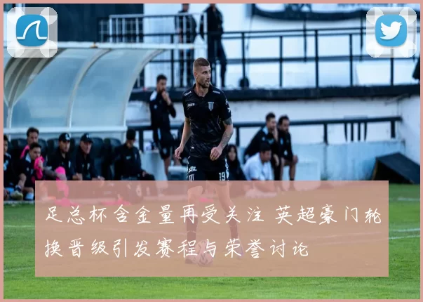 足总杯含金量再受关注 英超豪门轮换晋级引发赛程与荣誉讨论