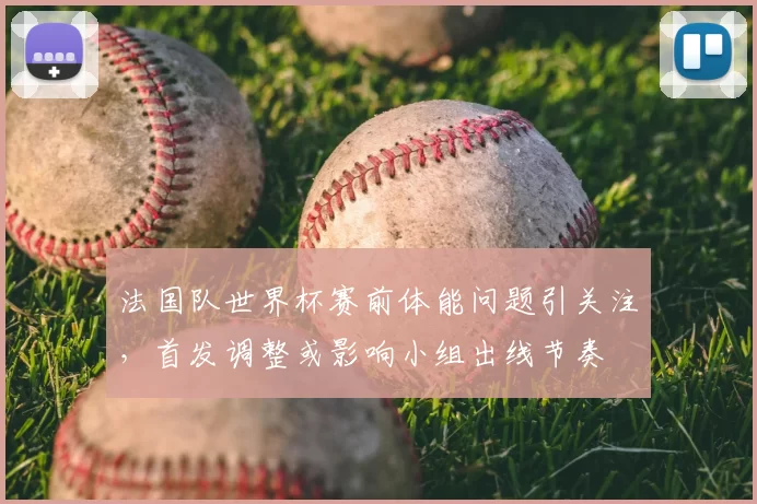 法国队世界杯赛前体能问题引关注，首发调整或影响小组出线节奏