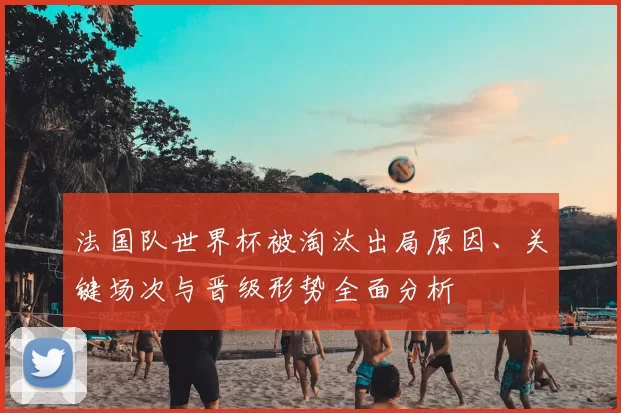 法国队世界杯被淘汰出局原因、关键场次与晋级形势全面分析