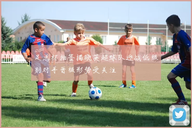 足总杯抽签揭晓英超球队迎战低级别对手晋级形势受关注