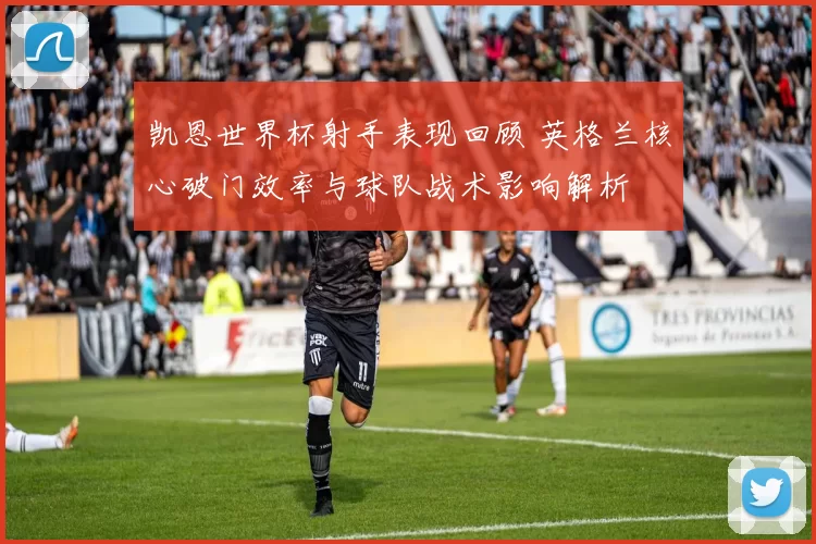 凯恩世界杯射手表现回顾 英格兰核心破门效率与球队战术影响解析