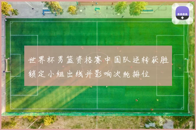 世界杯男篮资格赛中国队逆转获胜锁定小组出线并影响次轮排位