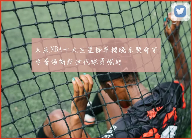 未来NBA十大巨星榜单揭晓东契奇字母哥领衔新世代球员崛起