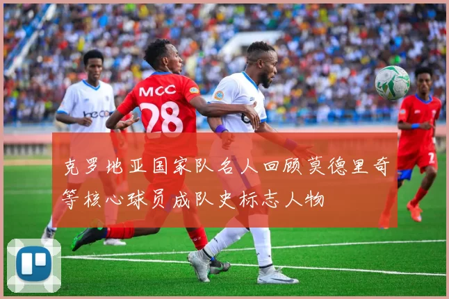 克罗地亚国家队名人回顾莫德里奇等核心球员成队史标志人物