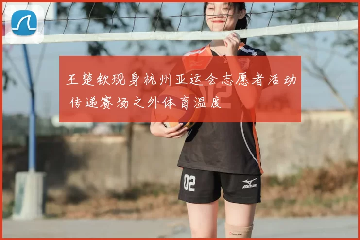 王楚钦现身杭州亚运会志愿者活动 传递赛场之外体育温度