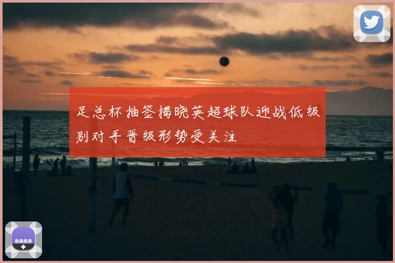 足总杯抽签揭晓英超球队迎战低级别对手晋级形势受关注