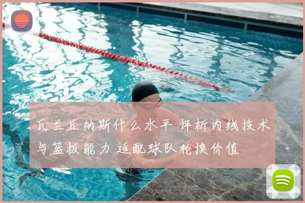 瓦兰丘纳斯什么水平 评析内线技术与篮板能力 适配球队轮换价值