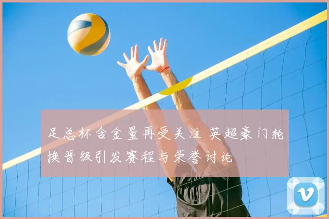 足总杯含金量再受关注 英超豪门轮换晋级引发赛程与荣誉讨论