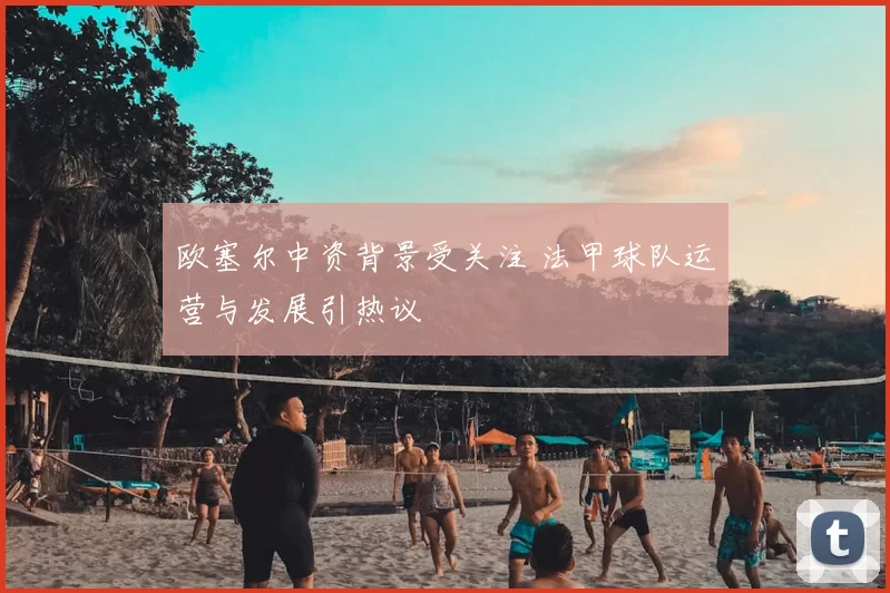欧塞尔中资背景受关注 法甲球队运营与发展引热议