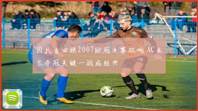 因扎吉回顾2007欧冠决赛双响 AC米兰夺冠关键一战成经典