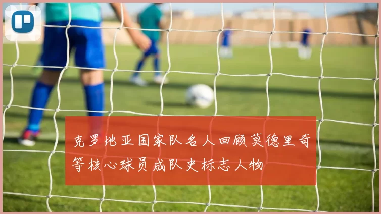 克罗地亚国家队名人回顾莫德里奇等核心球员成队史标志人物