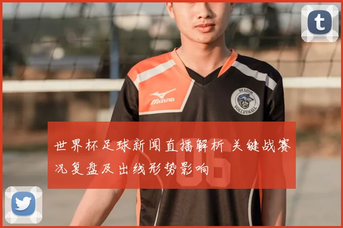 世界杯足球新闻直播解析 关键战赛况复盘及出线形势影响