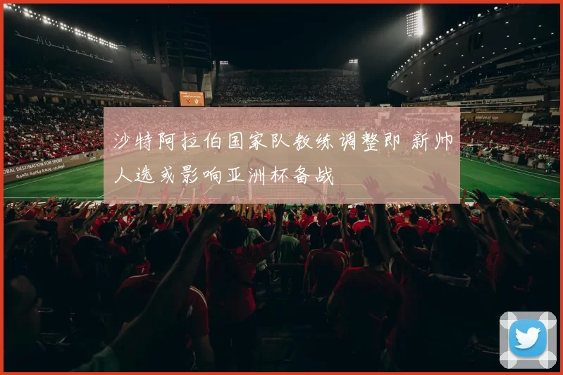 沙特阿拉伯国家队教练调整即 新帅人选或影响亚洲杯备战