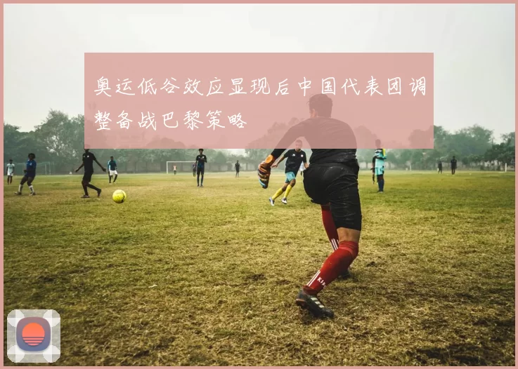 奥运低谷效应显现后中国代表团调整备战巴黎策略