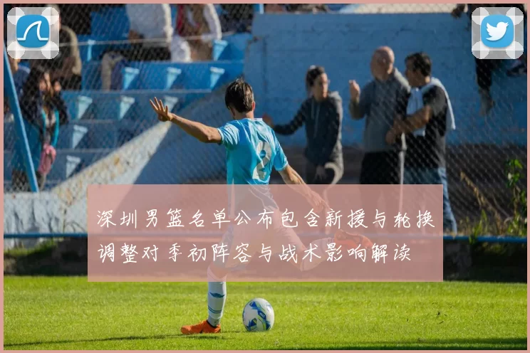 深圳男篮名单公布包含新援与轮换调整对季初阵容与战术影响解读