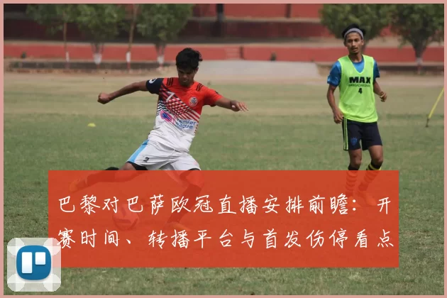 巴黎对巴萨欧冠直播安排前瞻：开赛时间、转播平台与首发伤停看点