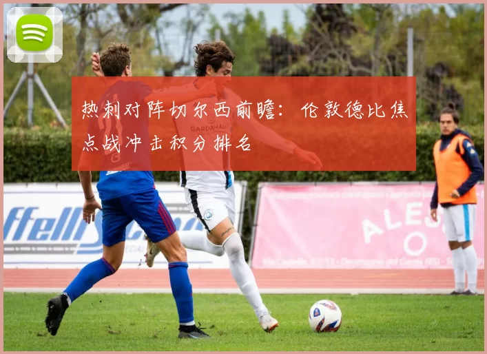 热刺对阵切尔西前瞻：伦敦德比焦点战冲击积分排名